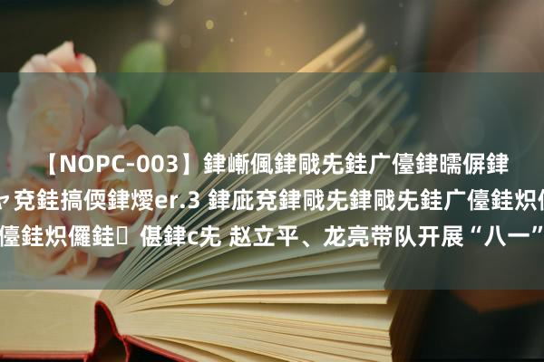 【NOPC-003】銉嶃偑銉戙兂銈广儓銉曘偋銉嗐偅銉冦偡銉ャ儫銉ャ兗銈搞偄銉燰er.3 銉庛兗銉戙兂銉戙兂銈广儓銈炽儸銈偡銉с兂 赵立平、龙亮带队开展“八一”建军节访问慰问作为