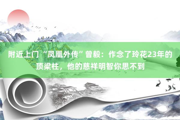 附近上门 “凤凰外传”曾毅：作念了玲花23年的顶梁柱，他的慈祥明智你思不到