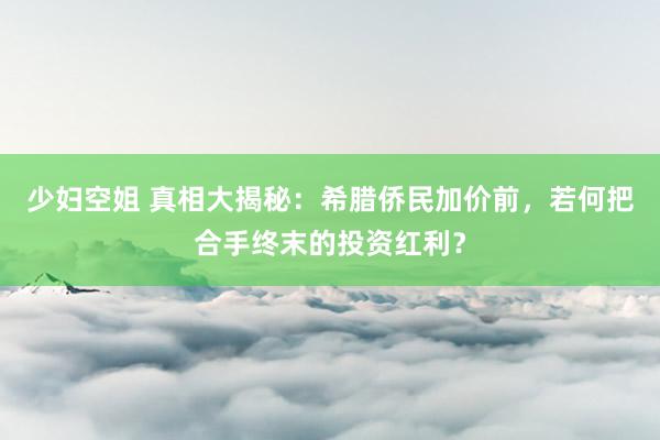 少妇空姐 真相大揭秘：希腊侨民加价前，若何把合手终末的投资红利？