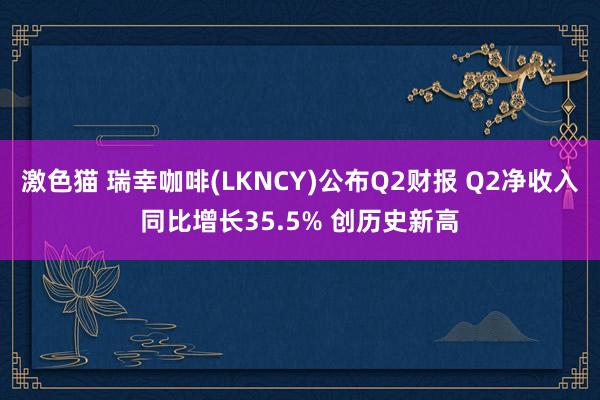 激色猫 瑞幸咖啡(LKNCY)公布Q2财报 Q2净收入同比增长35.5% 创历史新高