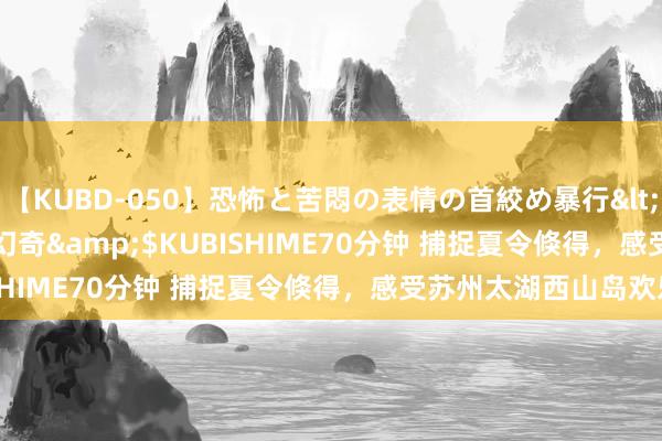 【KUBD-050】恐怖と苦悶の表情の首絞め暴行</a>2013-03-18幻奇&$KUBISHIME70分钟 捕捉夏令倏得，感受苏州太湖西山岛欢乐