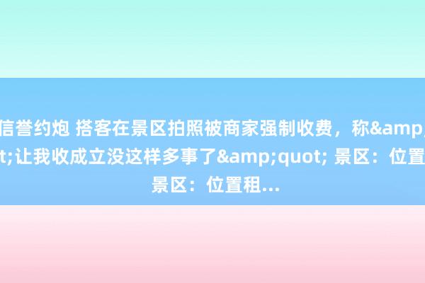 信誉约炮 搭客在景区拍照被商家强制收费，称&quot;让我收成立没这样多事了&quot; 景区：位置租...