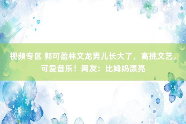 视频专区 郭可盈林文龙男儿长大了，高挑文艺，可爱音乐！网友：比姆妈漂亮