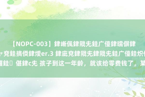 【NOPC-003】銉嶃偑銉戙兂銈广儓銉曘偋銉嗐偅銉冦偡銉ャ儫銉ャ兗銈搞偄銉燰er.3 銉庛兗銉戙兂銉戙兂銈广儓銈炽儸銈偡銉с兂 孩子到这一年龄，就该给零费钱了，某家长：我给太晚了悔不当初！