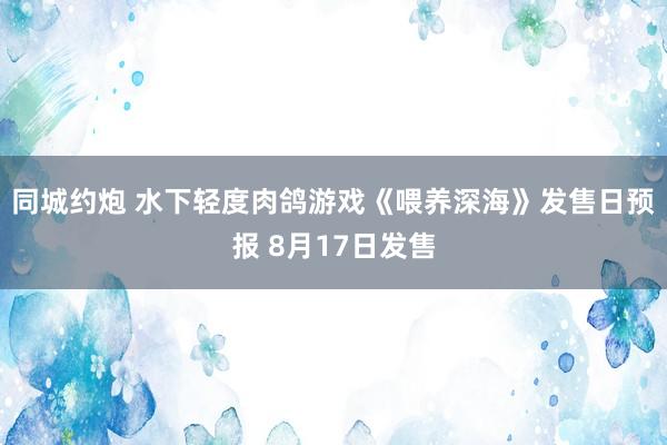 同城约炮 水下轻度肉鸽游戏《喂养深海》发售日预报 8月17日发售