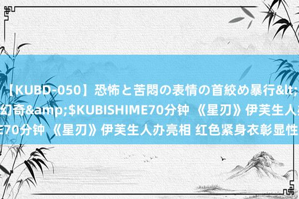 【KUBD-050】恐怖と苦悶の表情の首絞め暴行</a>2013-03-18幻奇&$KUBISHIME70分钟 《星刃》伊芙生人办亮相 红色紧身衣彰显性感魔力