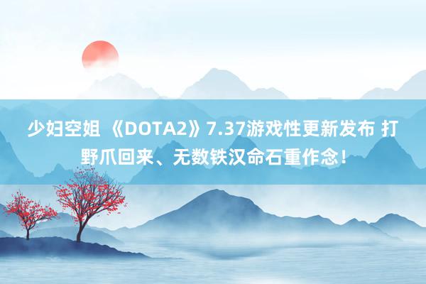 少妇空姐 《DOTA2》7.37游戏性更新发布 打野爪回来、无数铁汉命石重作念！