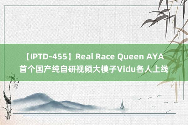 【IPTD-455】Real Race Queen AYA 首个国产纯自研视频大模子Vidu各人上线