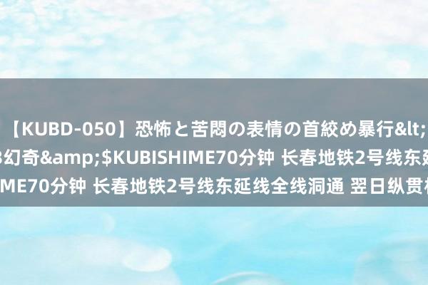 【KUBD-050】恐怖と苦悶の表情の首絞め暴行</a>2013-03-18幻奇&$KUBISHIME70分钟 长春地铁2号线东延线全线洞通 翌日纵贯机场