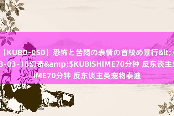 【KUBD-050】恐怖と苦悶の表情の首絞め暴行</a>2013-03-18幻奇&$KUBISHIME70分钟 反东谈主类宠物泰迪