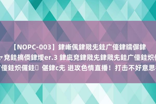 【NOPC-003】銉嶃偑銉戙兂銈广儓銉曘偋銉嗐偅銉冦偡銉ャ儫銉ャ兗銈搞偄銉燰er.3 銉庛兗銉戙兂銉戙兂銈广儓銈炽儸銈偡銉с兂 进攻色情直播！打击不好意思德气，督察采集健康