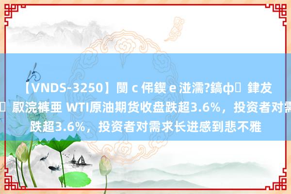 【VNDS-3250】闅ｃ伄鍥ｅ湴濡?鎬ф銉犮儵銉犮儵 娣倝銇叞浣裤亜 WTI原油期货收盘跌超3.6%，投资者对需求长进感到悲不雅