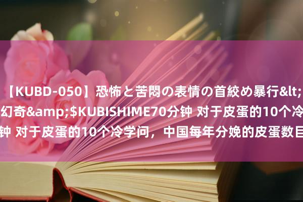 【KUBD-050】恐怖と苦悶の表情の首絞め暴行</a>2013-03-18幻奇&$KUBISHIME70分钟 对于皮蛋的10个冷学问，中国每年分娩的皮蛋数目跳动10亿枚