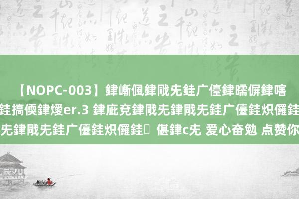 【NOPC-003】銉嶃偑銉戙兂銈广儓銉曘偋銉嗐偅銉冦偡銉ャ儫銉ャ兗銈搞偄銉燰er.3 銉庛兗銉戙兂銉戙兂銈广儓銈炽儸銈偡銉с兂 爱心奋勉 点赞你我