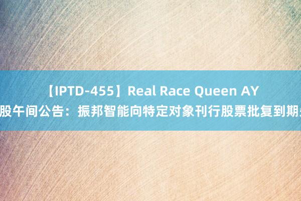 【IPTD-455】Real Race Queen AYA A股午间公告：振邦智能向特定对象刊行股票批复到期失效