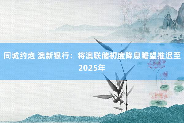 同城约炮 澳新银行：将澳联储初度降息瞻望推迟至2025年