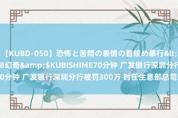 【KUBD-050】恐怖と苦悶の表情の首絞め暴行</a>2013-03-18幻奇&$KUBISHIME70分钟 广发银行深圳分行被罚300万 时任生意部总司理被禁业