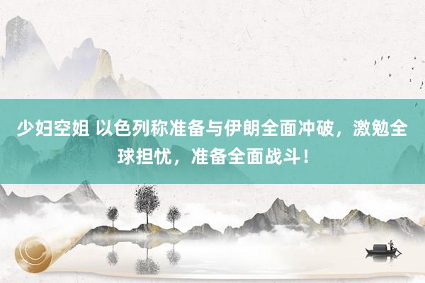 少妇空姐 以色列称准备与伊朗全面冲破，激勉全球担忧，准备全面战斗！