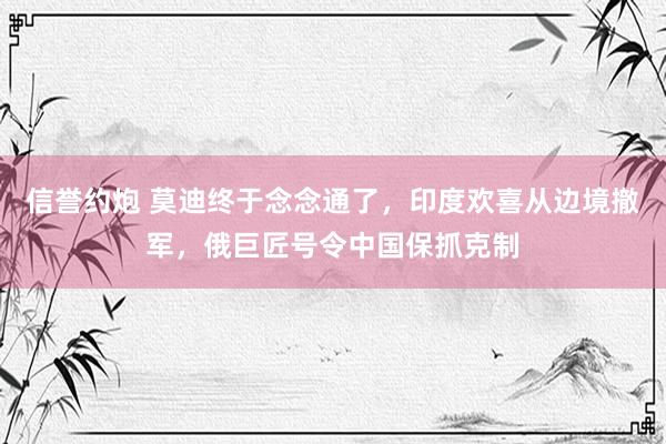 信誉约炮 莫迪终于念念通了，印度欢喜从边境撤军，俄巨匠号令中国保抓克制