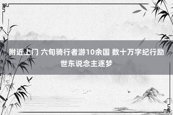 附近上门 六旬骑行者游10余国 数十万字纪行励世东说念主逐梦