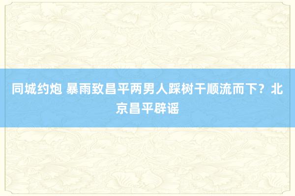 同城约炮 暴雨致昌平两男人踩树干顺流而下？北京昌平辟谣