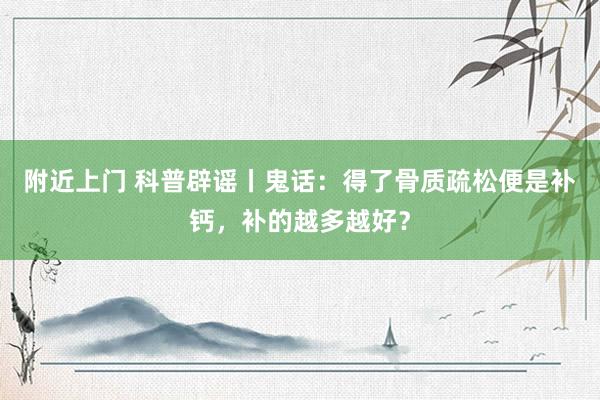 附近上门 科普辟谣丨鬼话：得了骨质疏松便是补钙，补的越多越好？