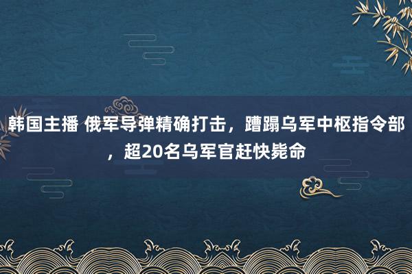 韩国主播 俄军导弹精确打击，蹧蹋乌军中枢指令部，超20名乌军官赶快毙命