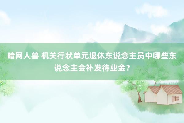 暗网人兽 机关行状单元退休东说念主员中哪些东说念主会补发待业金？