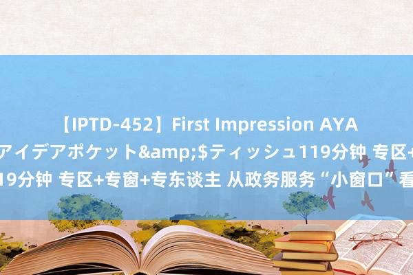 【IPTD-452】First Impression AYA</a>2009-05-01アイデアポケット&$ティッシュ119分钟 专区+专窗+专东谈主 从政务服务“小窗口”看深切更正“冲突口”