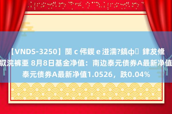 【VNDS-3250】闅ｃ伄鍥ｅ湴濡?鎬ф銉犮儵銉犮儵 娣倝銇叞浣裤亜 8月8日基金净值：南边泰元债券A最新净值1.0526，跌0.04%