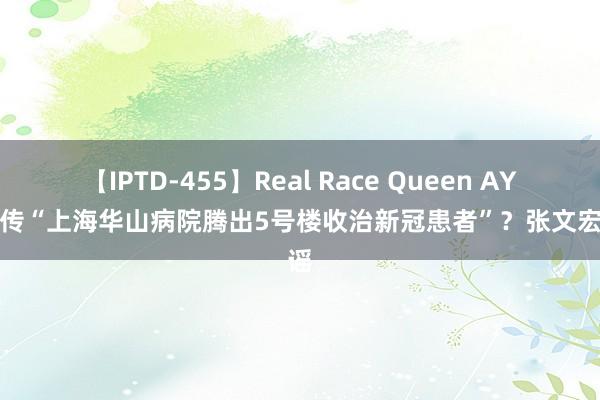 【IPTD-455】Real Race Queen AYA 网传“上海华山病院腾出5号楼收治新冠患者”？张文宏辟谣