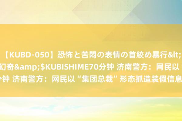 【KUBD-050】恐怖と苦悶の表情の首絞め暴行</a>2013-03-18幻奇&$KUBISHIME70分钟 济南警方：网民以“集团总裁”形态抓造装假信息，行拘15日