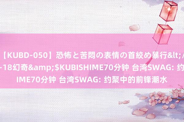 【KUBD-050】恐怖と苦悶の表情の首絞め暴行</a>2013-03-18幻奇&$KUBISHIME70分钟 台湾SWAG: 约聚中的前锋潮水