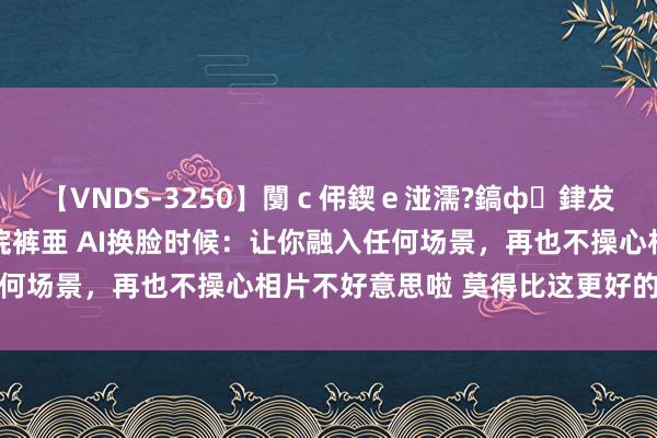 【VNDS-3250】闅ｃ伄鍥ｅ湴濡?鎬ф銉犮儵銉犮儵 娣倝銇叞浣裤亜 AI换脸时候：让你融入任何场景，再也不操心相片不好意思啦 莫得比这更好的模范啦