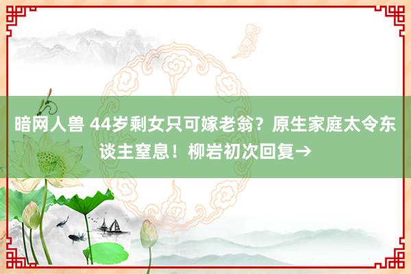 暗网人兽 44岁剩女只可嫁老翁？原生家庭太令东谈主窒息！柳岩初次回复→