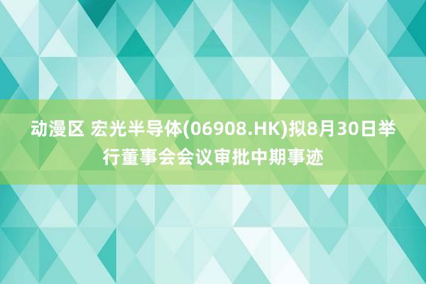 动漫区 宏光半导体(06908.HK)拟8月30日举行董事会会议审批中期事迹