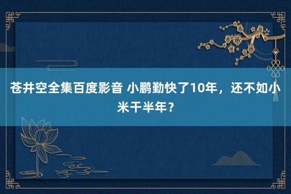 苍井空全集百度影音 小鹏勤快了10年，还不如小米干半年？