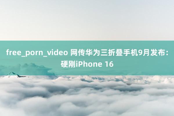 free_porn_video 网传华为三折叠手机9月发布：硬刚iPhone 16