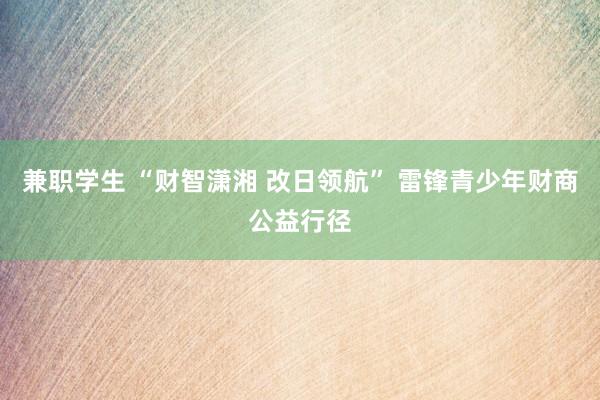 兼职学生 “财智潇湘 改日领航” 雷锋青少年财商公益行径