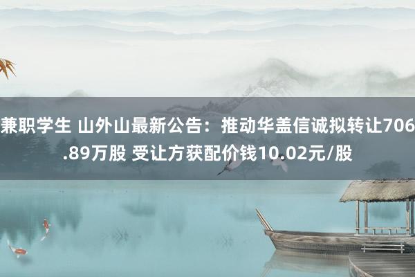 兼职学生 山外山最新公告：推动华盖信诚拟转让706.89万股 受让方获配价钱10.02元/股