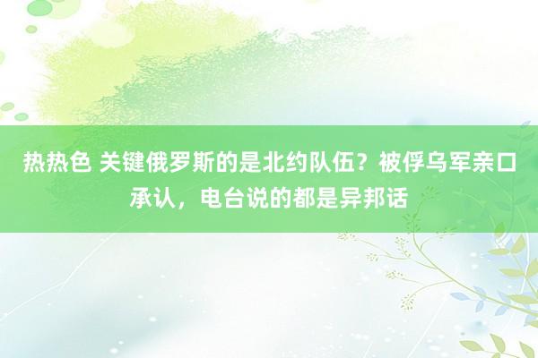 热热色 关键俄罗斯的是北约队伍？被俘乌军亲口承认，电台说的都是异邦话