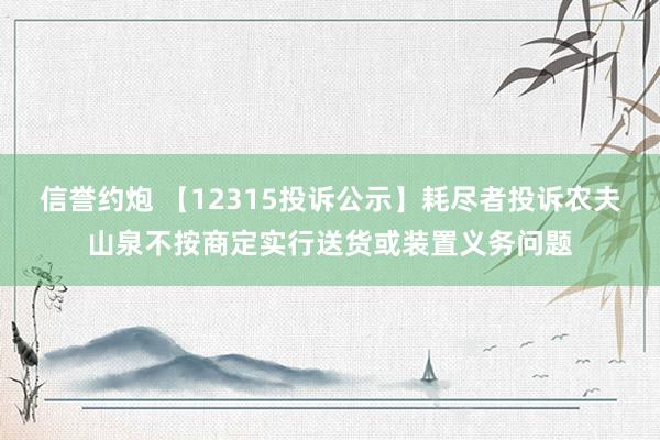 信誉约炮 【12315投诉公示】耗尽者投诉农夫山泉不按商定实行送货或装置义务问题