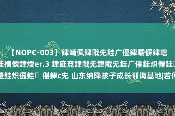 【NOPC-003】銉嶃偑銉戙兂銈广儓銉曘偋銉嗐偅銉冦偡銉ャ儫銉ャ兗銈搞偄銉燰er.3 銉庛兗銉戙兂銉戙兂銈广儓銈炽儸銈偡銉с兂 山东纳降孩子成长训诲基地|若何与纳降孩子相处