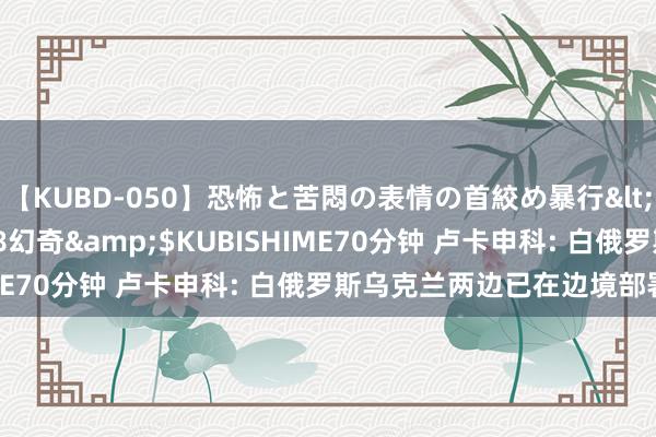 【KUBD-050】恐怖と苦悶の表情の首絞め暴行</a>2013-03-18幻奇&$KUBISHIME70分钟 卢卡申科: 白俄罗斯乌克兰两边已在边境部署队伍