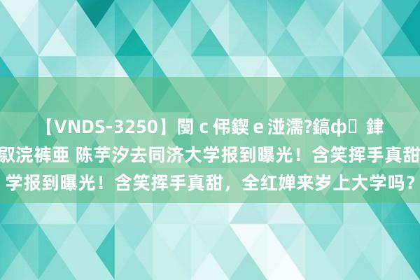 【VNDS-3250】闅ｃ伄鍥ｅ湴濡?鎬ф銉犮儵銉犮儵 娣倝銇叞浣裤亜 陈芋汐去同济大学报到曝光！含笑挥手真甜，全红婵来岁上大学吗？