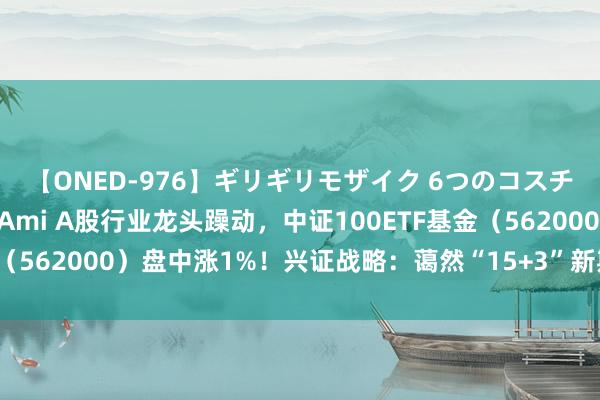 【ONED-976】ギリギリモザイク 6つのコスチュームでパコパコ！ Ami A股行业龙头躁动，中证100ETF基金（562000）盘中涨1%！兴证战略：蔼然“15+3”新期间中枢钞票