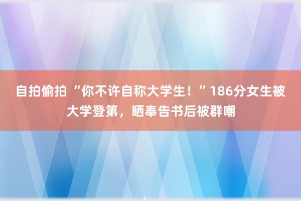 自拍偷拍 “你不许自称大学生！”186分女生被大学登第，晒奉告书后被群嘲