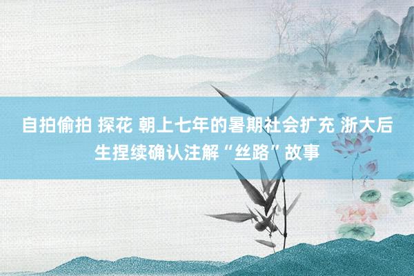 自拍偷拍 探花 朝上七年的暑期社会扩充 浙大后生捏续确认注解“丝路”故事