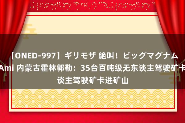 【ONED-997】ギリモザ 絶叫！ビッグマグナムFUCK Ami 内蒙古霍林郭勒：35台百吨级无东谈主驾驶矿卡进矿山