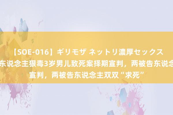 【SOE-016】ギリモザ ネットリ濃厚セックス Ami 生父与情东说念主狠毒3岁男儿致死案择期宣判，两被告东说念主双双“求死”